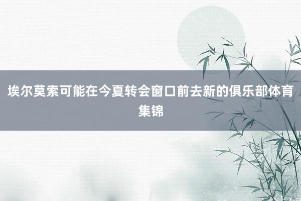 埃尔莫索可能在今夏转会窗口前去新的俱乐部体育集锦