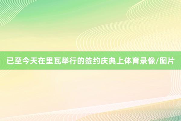 已至今天在里瓦举行的签约庆典上体育录像/图片