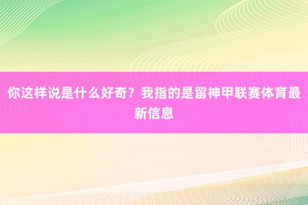你这样说是什么好奇？我指的是留神甲联赛体育最新信息