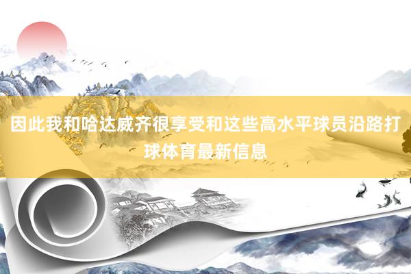 因此我和哈达威齐很享受和这些高水平球员沿路打球体育最新信息