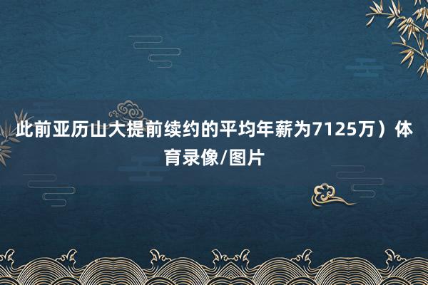 此前亚历山大提前续约的平均年薪为7125万)体育录像/图片