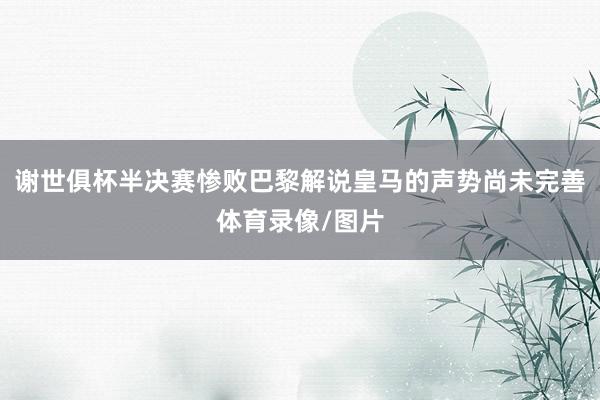 谢世俱杯半决赛惨败巴黎解说皇马的声势尚未完善体育录像/图片