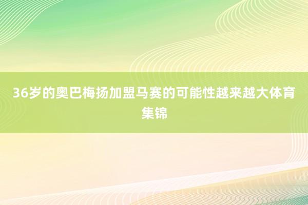 36岁的奥巴梅扬加盟马赛的可能性越来越大体育集锦