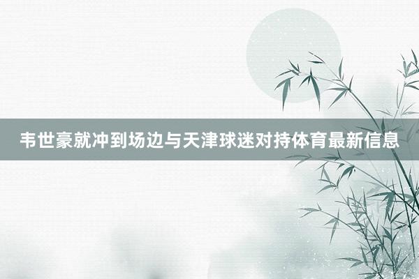 韦世豪就冲到场边与天津球迷对持体育最新信息