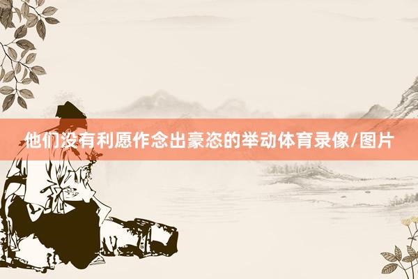 他们没有利愿作念出豪恣的举动体育录像/图片