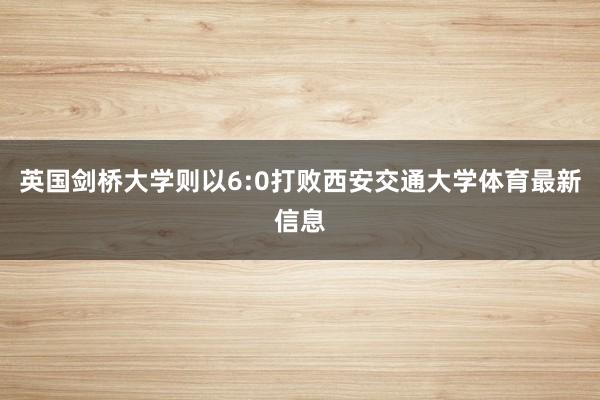 英国剑桥大学则以6:0打败西安交通大学体育最新信息