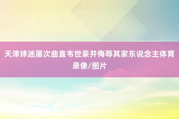天津球迷屡次曲直韦世豪并侮辱其家东说念主体育录像/图片
