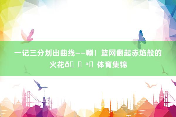 一记三分划出曲线——唰！篮网翻起赤焰般的火花🌪️体育集锦