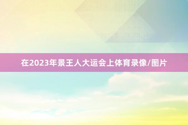 在2023年景王人大运会上体育录像/图片