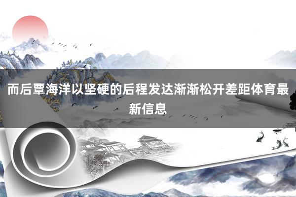 而后覃海洋以坚硬的后程发达渐渐松开差距体育最新信息