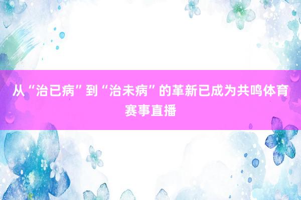 从“治已病”到“治未病”的革新已成为共鸣体育赛事直播