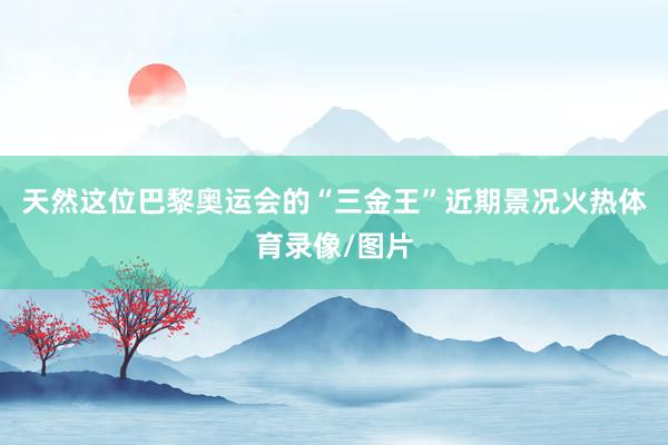 天然这位巴黎奥运会的“三金王”近期景况火热体育录像/图片