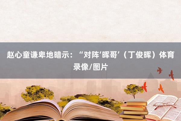 赵心童谦卑地暗示：“对阵‘晖哥’（丁俊晖）体育录像/图片