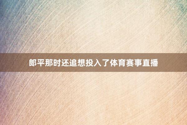 郎平那时还追想投入了体育赛事直播