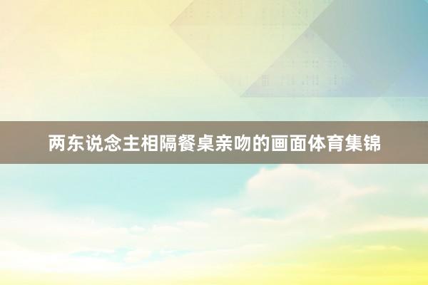 两东说念主相隔餐桌亲吻的画面体育集锦
