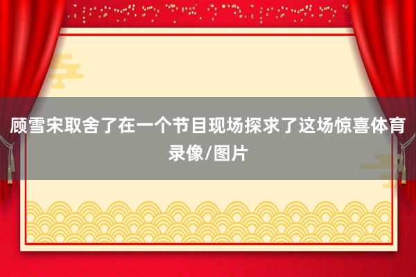 顾雪宋取舍了在一个节目现场探求了这场惊喜体育录像/图片