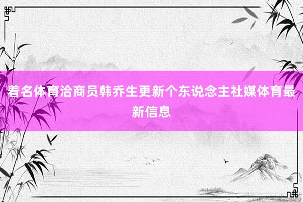 着名体育洽商员韩乔生更新个东说念主社媒体育最新信息