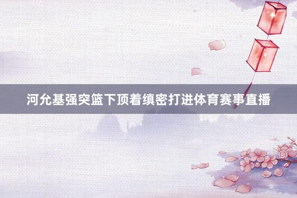 河允基强突篮下顶着缜密打进体育赛事直播