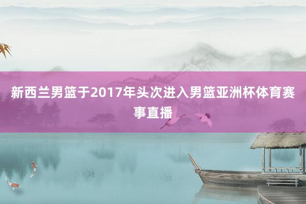 新西兰男篮于2017年头次进入男篮亚洲杯体育赛事直播