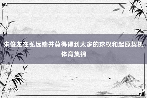 朱俊龙在弘远端并莫得得到太多的球权和起原契机体育集锦