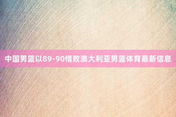 中国男篮以89-90惜败澳大利亚男篮体育最新信息