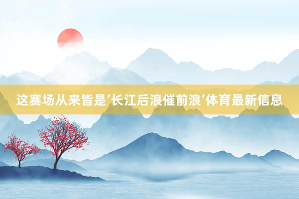 这赛场从来皆是‘长江后浪催前浪’体育最新信息