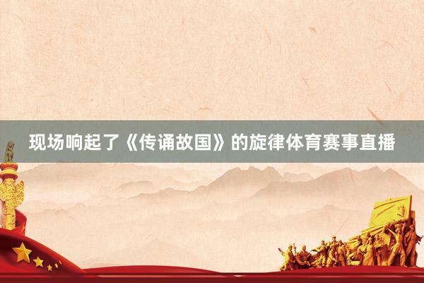 现场响起了《传诵故国》的旋律体育赛事直播