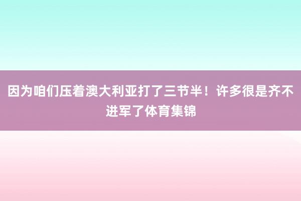 因为咱们压着澳大利亚打了三节半！许多很是齐不进军了体育集锦