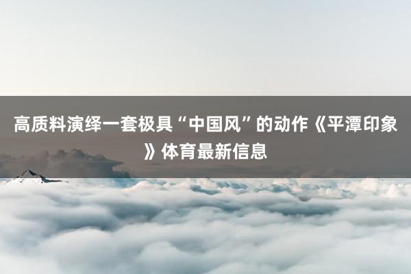 高质料演绎一套极具“中国风”的动作《平潭印象》体育最新信息