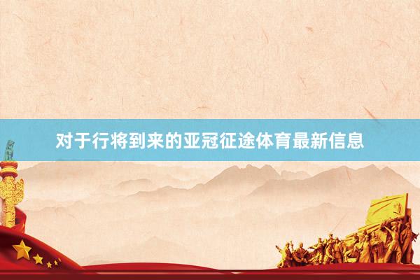 对于行将到来的亚冠征途体育最新信息