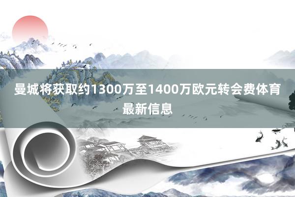 曼城将获取约1300万至1400万欧元转会费体育最新信息