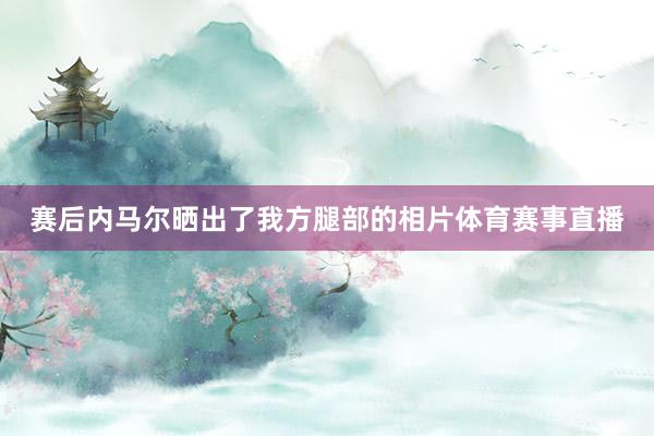 赛后内马尔晒出了我方腿部的相片体育赛事直播