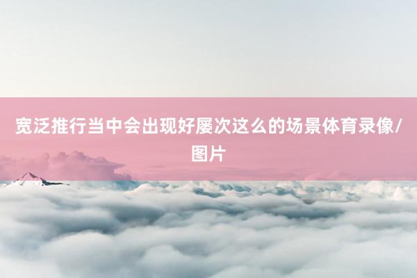 宽泛推行当中会出现好屡次这么的场景体育录像/图片