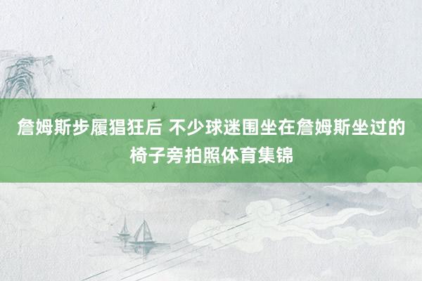 詹姆斯步履猖狂后 不少球迷围坐在詹姆斯坐过的椅子旁拍照体育集锦