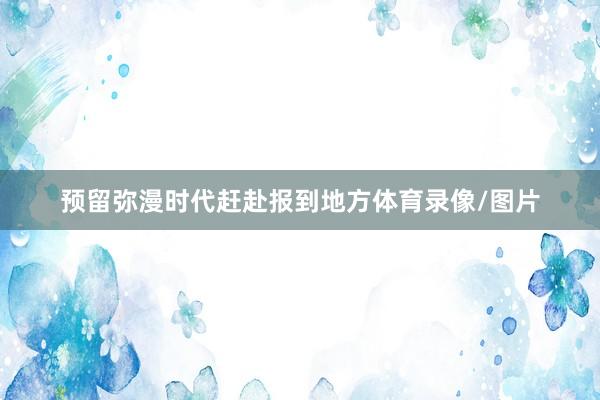 预留弥漫时代赶赴报到地方体育录像/图片