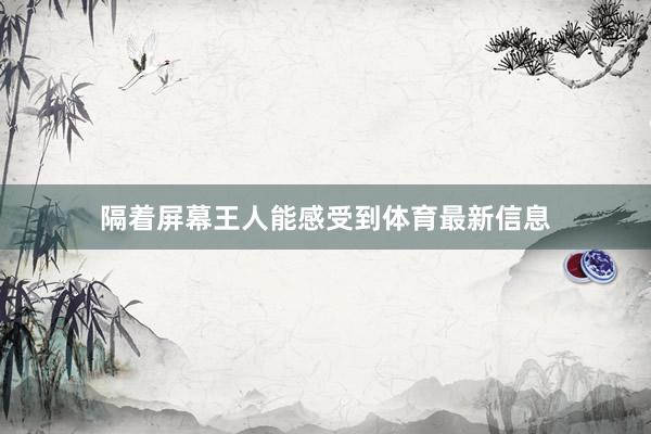 隔着屏幕王人能感受到体育最新信息
