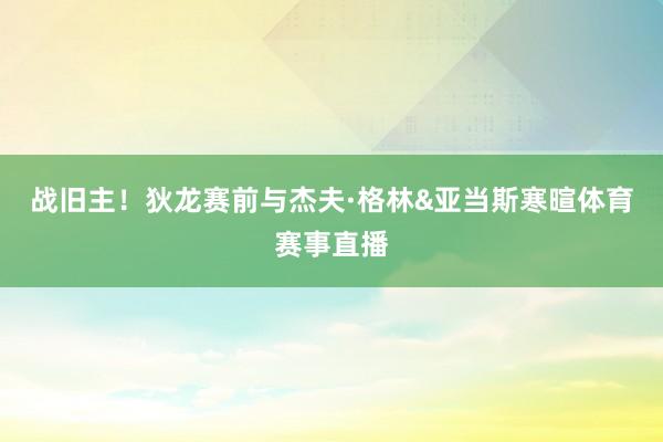 战旧主！狄龙赛前与杰夫·格林&亚当斯寒暄体育赛事直播