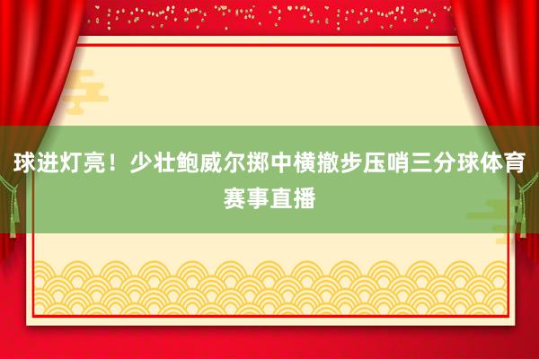 球进灯亮！少壮鲍威尔掷中横撤步压哨三分球体育赛事直播