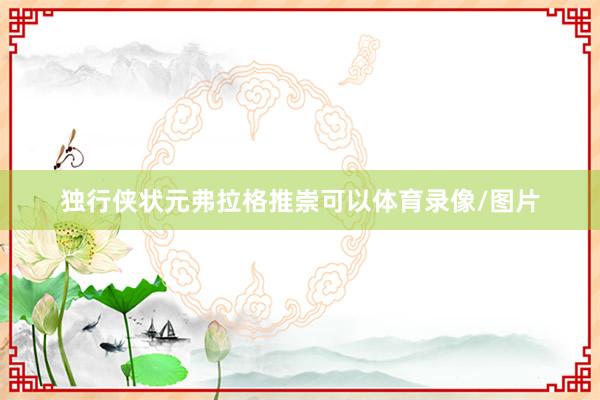 独行侠状元弗拉格推崇可以体育录像/图片