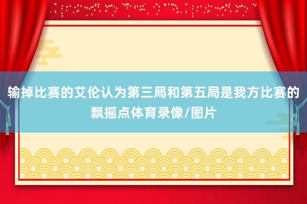 输掉比赛的艾伦认为第三局和第五局是我方比赛的飘摇点体育录像/图片