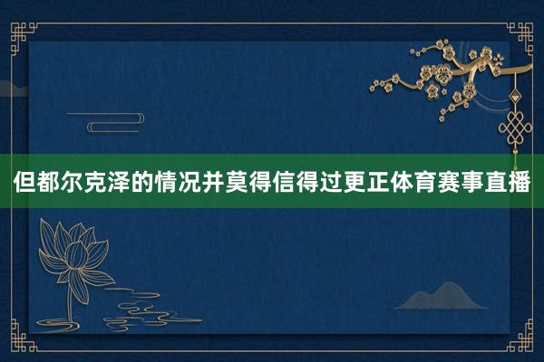 但都尔克泽的情况并莫得信得过更正体育赛事直播