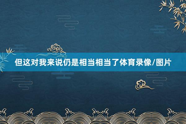 但这对我来说仍是相当相当了体育录像/图片