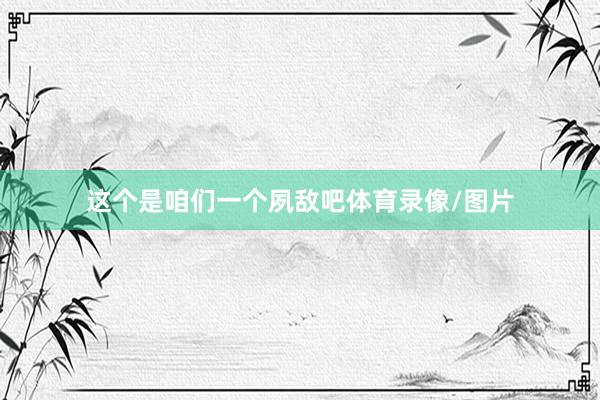 这个是咱们一个夙敌吧体育录像/图片