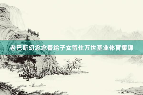 老巴斯幻念念着给子女留住万世基业体育集锦