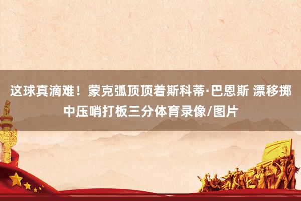 这球真滴难！蒙克弧顶顶着斯科蒂·巴恩斯 漂移掷中压哨打板三分体育录像/图片