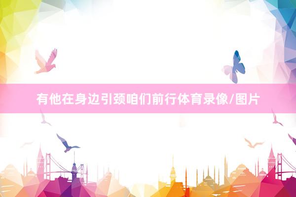 有他在身边引颈咱们前行体育录像/图片