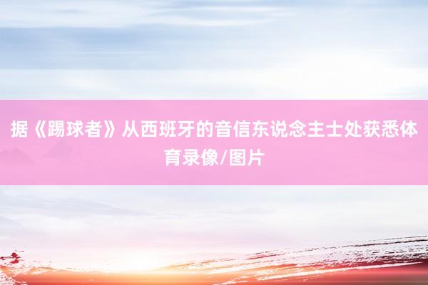 据《踢球者》从西班牙的音信东说念主士处获悉体育录像/图片