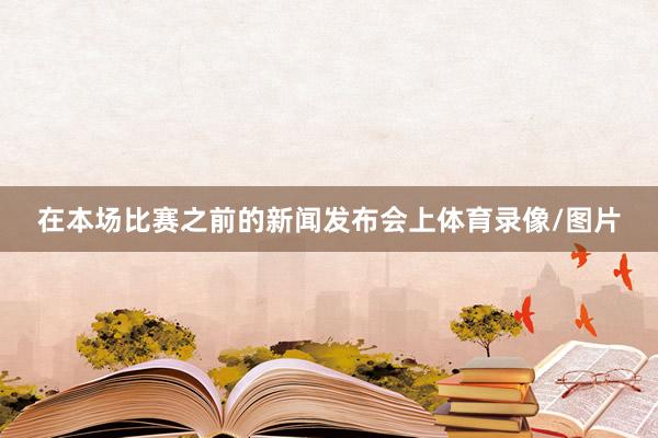 在本场比赛之前的新闻发布会上体育录像/图片