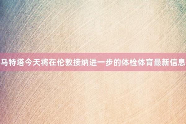 马特塔今天将在伦敦接纳进一步的体检体育最新信息