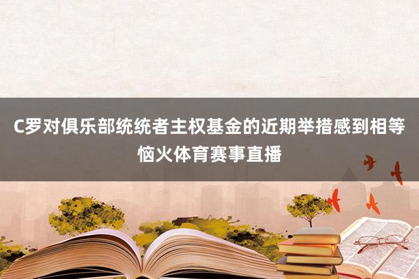 C罗对俱乐部统统者主权基金的近期举措感到相等恼火体育赛事直播